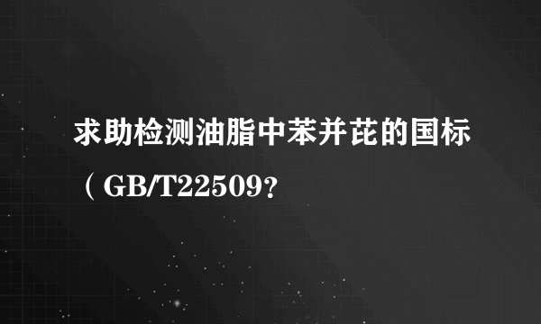 求助检测油脂中苯并芘的国标（GB/T22509？