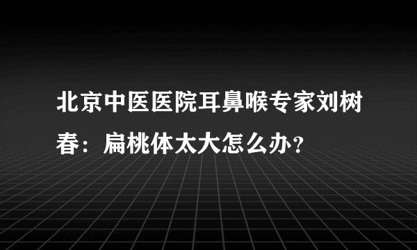 北京中医医院耳鼻喉专家刘树春：扁桃体太大怎么办？