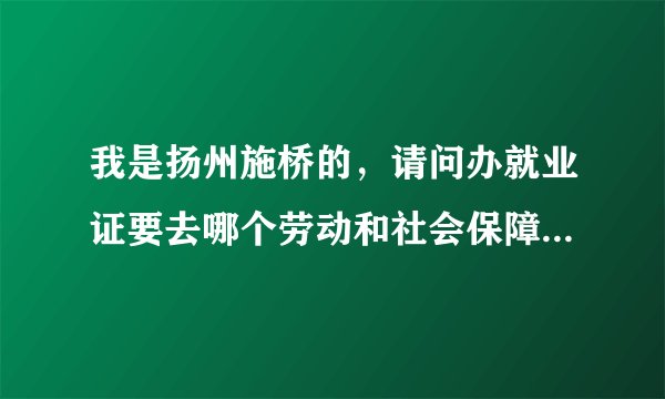 我是扬州施桥的，请问办就业证要去哪个劳动和社会保障局！还有要带什么资料