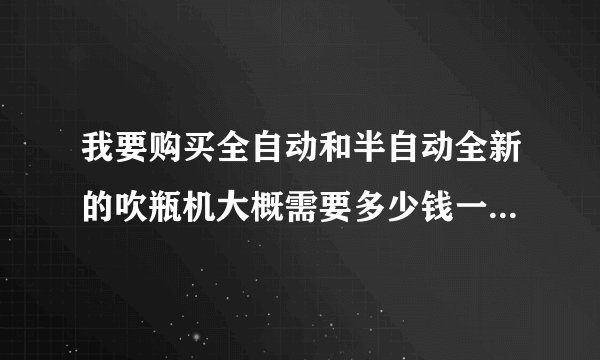 我要购买全自动和半自动全新的吹瓶机大概需要多少钱一台在什么地方有卖的