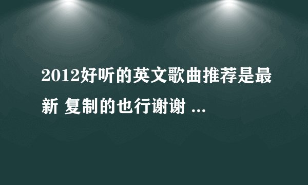 2012好听的英文歌曲推荐是最新 复制的也行谢谢 我的财富没钱了所以不能给你奖励了 帮帮忙