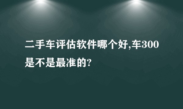 二手车评估软件哪个好,车300是不是最准的?
