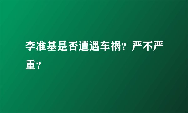 李准基是否遭遇车祸？严不严重？