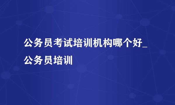 公务员考试培训机构哪个好_公务员培训