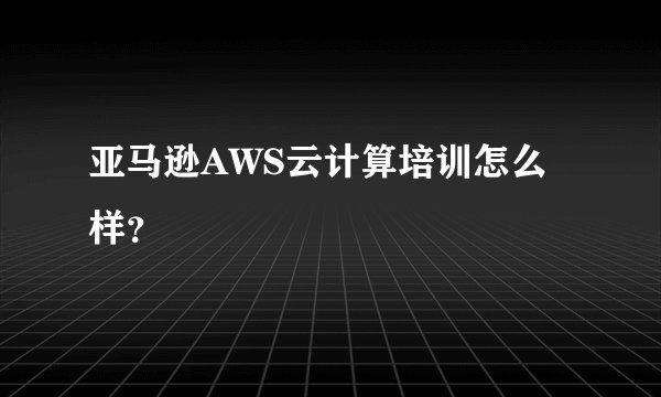 亚马逊AWS云计算培训怎么样？