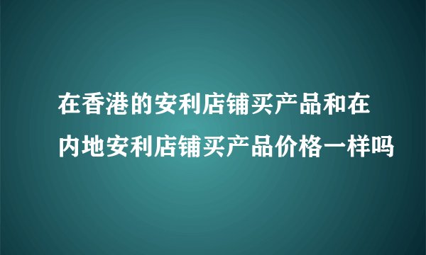 在香港的安利店铺买产品和在内地安利店铺买产品价格一样吗