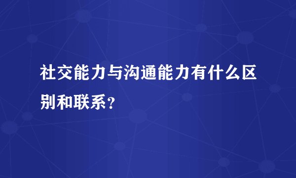 社交能力与沟通能力有什么区别和联系？