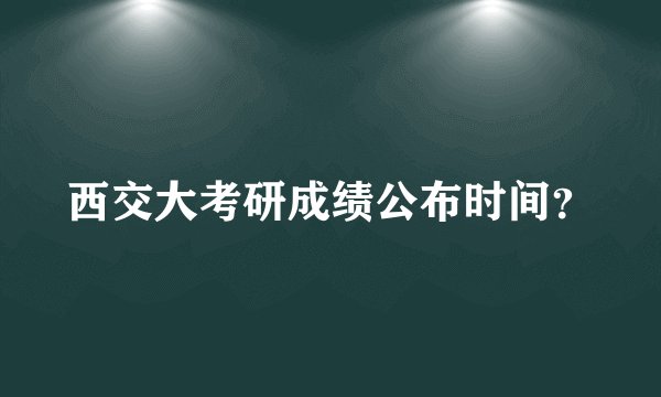 西交大考研成绩公布时间？