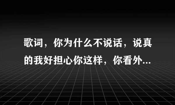 歌词，你为什么不说话，说真的我好担心你这样，你看外面的太阳。。。。。