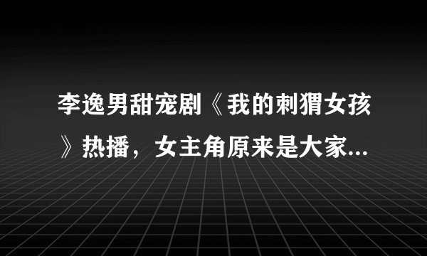 李逸男甜宠剧《我的刺猬女孩》热播，女主角原来是大家熟悉的她- 飞外网