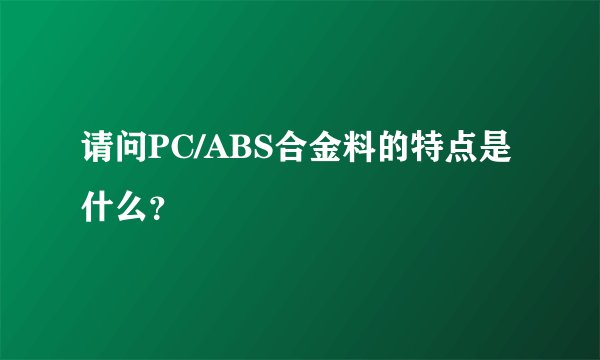 请问PC/ABS合金料的特点是什么？