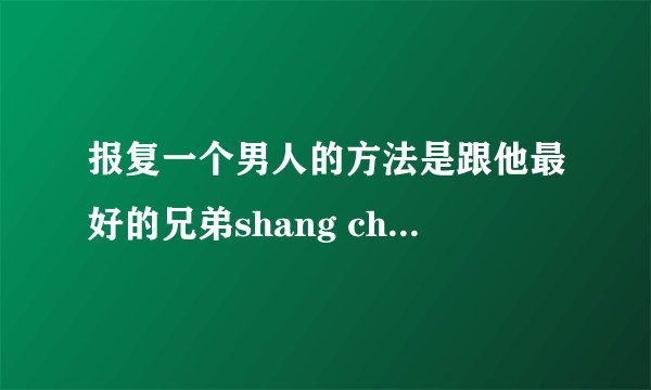 报复一个男人的方法是跟他最好的兄弟shang chuang，让他最好的兄弟喜欢上自己。应豪，我