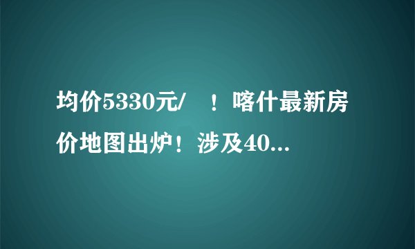 均价5330元/㎡！喀什最新房价地图出炉！涉及40多家楼盘……