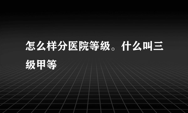 怎么样分医院等级。什么叫三级甲等