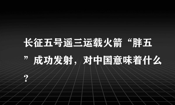 长征五号遥三运载火箭“胖五”成功发射，对中国意味着什么？