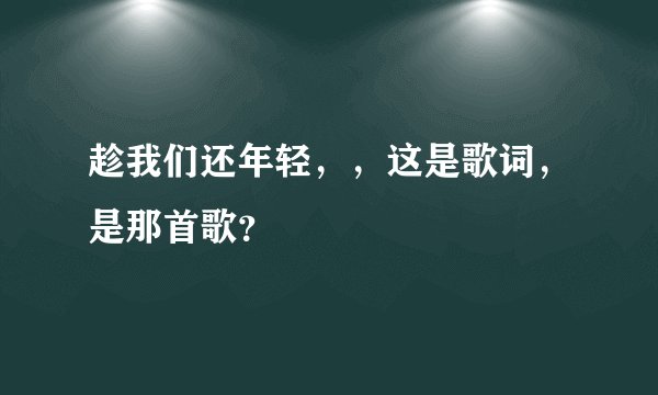 趁我们还年轻，，这是歌词，是那首歌？