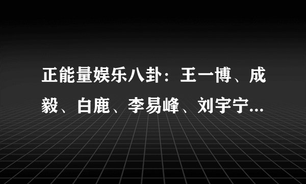 正能量娱乐八卦：王一博、成毅、白鹿、李易峰、刘宇宁、黄海波