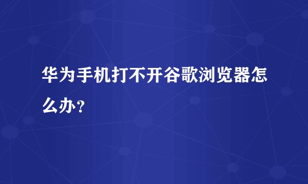 华为手机打不开谷歌浏览器怎么办？