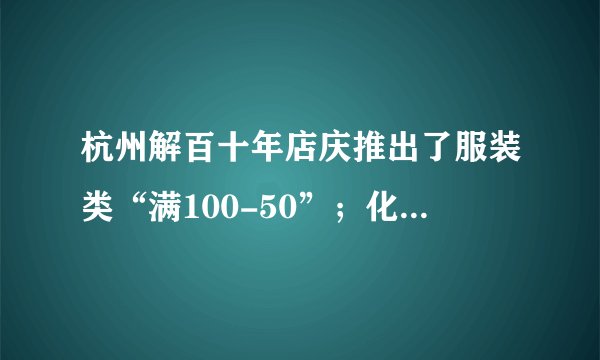 杭州解百十年店庆推出了服装类“满100-50”；化妆品“满200送100”的促销活动,服装、化妆品最低各打几折? 10、联华超市凭会员卡购物可以打九五折,王老师为准备联欢会去购买某品牌饮料2箱,他使用会员卡共付61.75元.比原价便宜了多少元?