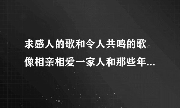 求感人的歌和令人共鸣的歌。像相亲相爱一家人和那些年之类的，十首给10分，5首起给？