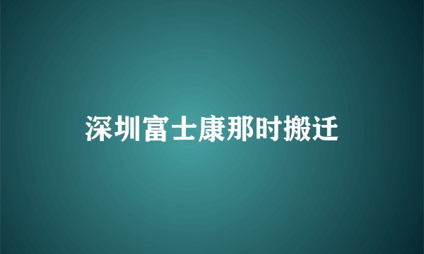 深圳富士康那时搬迁