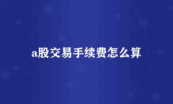 a股交易手续费怎么算