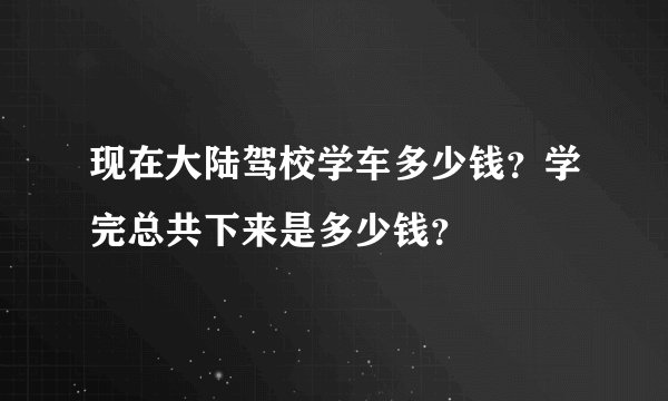 现在大陆驾校学车多少钱？学完总共下来是多少钱？