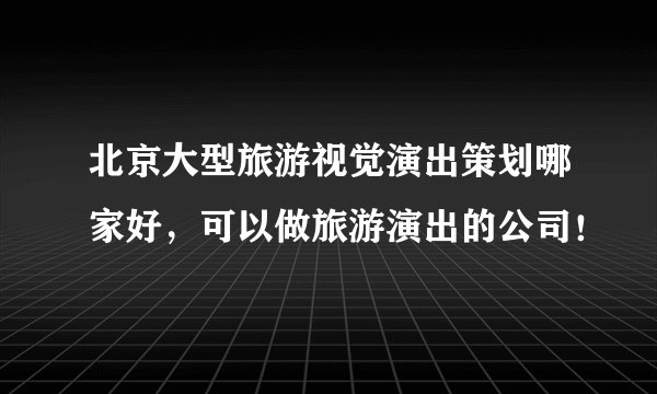 北京大型旅游视觉演出策划哪家好，可以做旅游演出的公司！