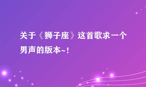 关于《狮子座》这首歌求一个男声的版本~！