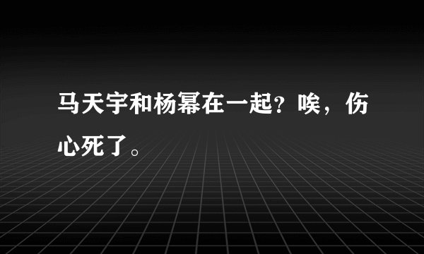马天宇和杨幂在一起？唉，伤心死了。