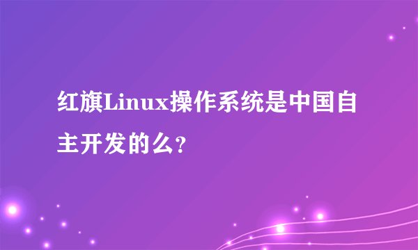 红旗Linux操作系统是中国自主开发的么？