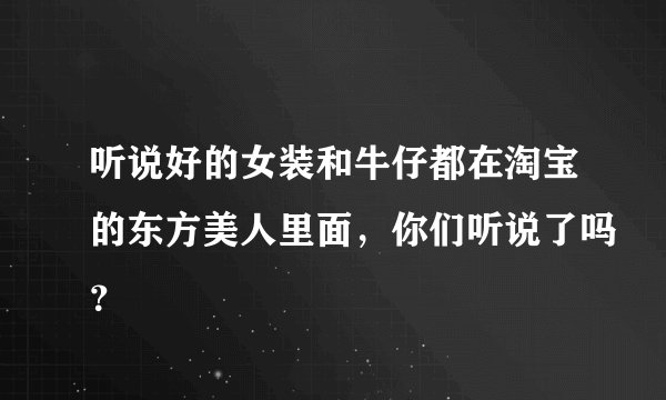 听说好的女装和牛仔都在淘宝的东方美人里面，你们听说了吗？