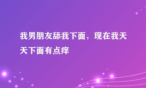 我男朋友舔我下面，现在我天天下面有点痒