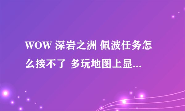 WOW 深岩之洲 佩波任务怎么接不了 多玩地图上显示有感叹号 但是恒定者柯尔头上木有感叹号 求解~