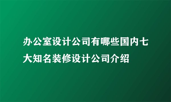 办公室设计公司有哪些国内七大知名装修设计公司介绍