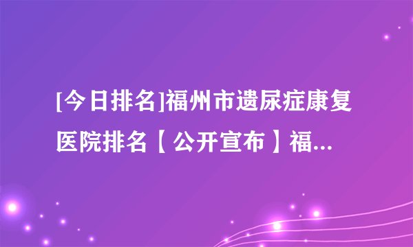[今日排名]福州市遗尿症康复医院排名【公开宣布】福兴妇产医院儿童院区正规靠谱吗?