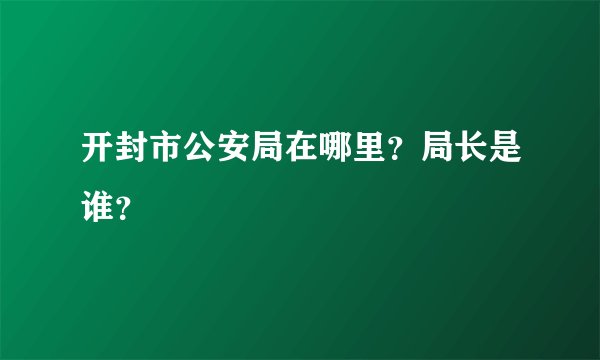 开封市公安局在哪里？局长是谁？