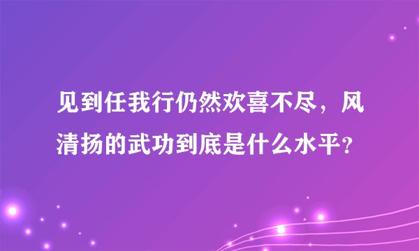 见到任我行仍然欢喜不尽，风清扬的武功到底是什么水平？