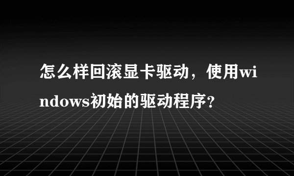 怎么样回滚显卡驱动，使用windows初始的驱动程序？