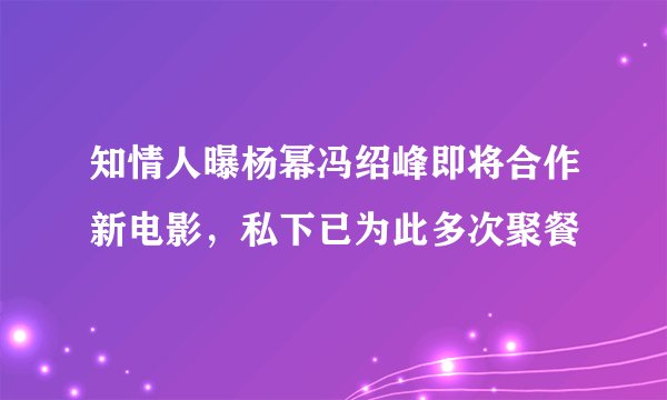 知情人曝杨幂冯绍峰即将合作新电影，私下已为此多次聚餐