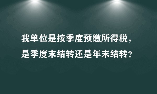 我单位是按季度预缴所得税，是季度末结转还是年末结转？