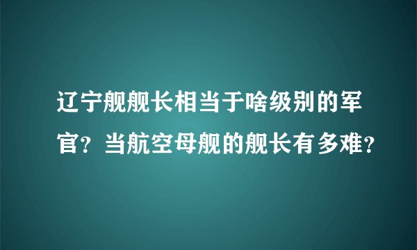 辽宁舰舰长相当于啥级别的军官？当航空母舰的舰长有多难？