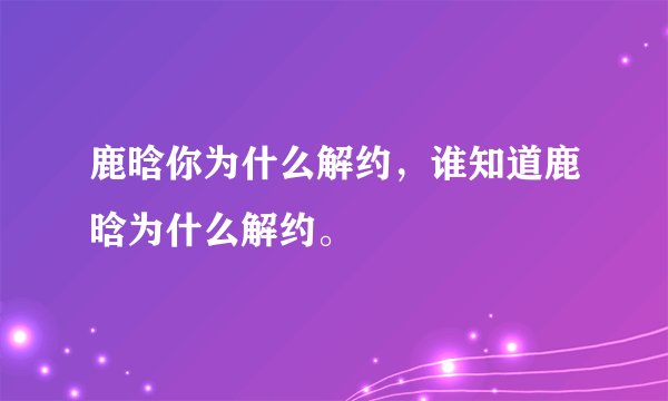 鹿晗你为什么解约，谁知道鹿晗为什么解约。