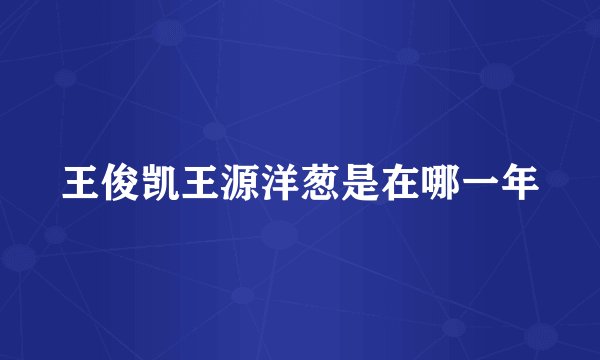 王俊凯王源洋葱是在哪一年