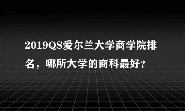 2019QS爱尔兰大学商学院排名，哪所大学的商科最好？