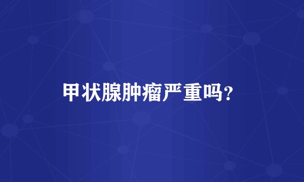 甲状腺肿瘤严重吗？