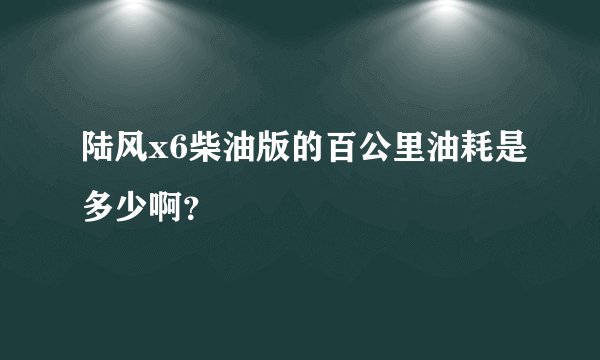 陆风x6柴油版的百公里油耗是多少啊？