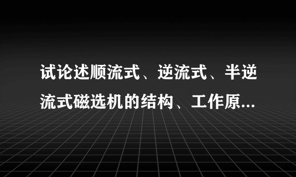 试论述顺流式、逆流式、半逆流式磁选机的结构、工作原理、特点及应用条件。