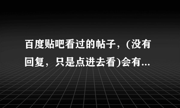 百度贴吧看过的帖子，(没有回复，只是点进去看)会有记录我看过的吗？