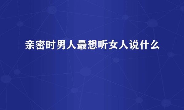 亲密时男人最想听女人说什么